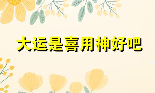 大运是喜用神好吧 大运与喜用神之间是什么关系?