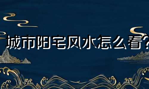 城市阳宅风水怎么看? 城市阳宅风水怎么看风水好坏