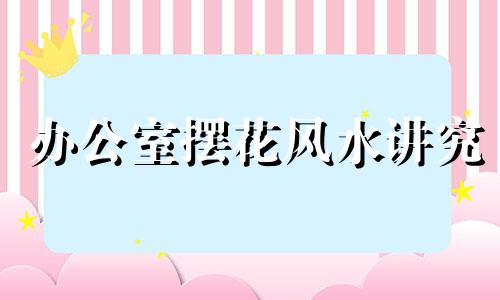 办公室摆花风水讲究 办公室摆花位置