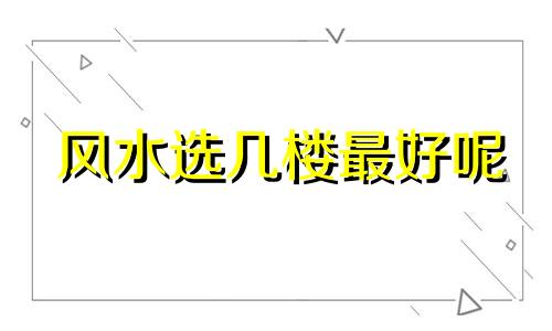 风水选几楼最好呢 风水买房子选几楼好