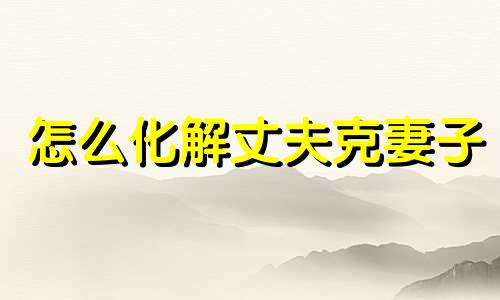 怎么化解丈夫克妻子 怎么化解丈夫克妻难产