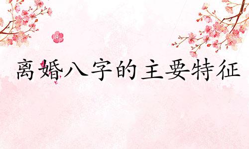 离婚八字的主要特征 离婚八字命理