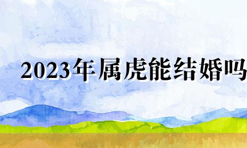 2023年属虎能结婚吗 2023年属虎女人感情全年运势