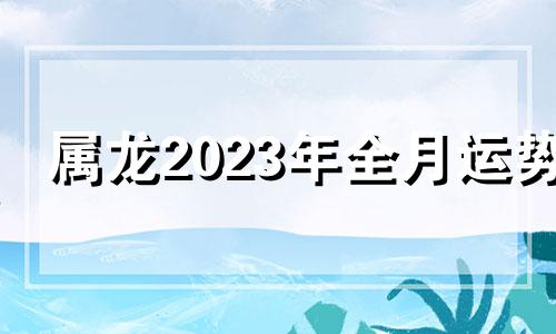 属龙2023年全月运势 生肖龙在2023年的运势以及注意月份