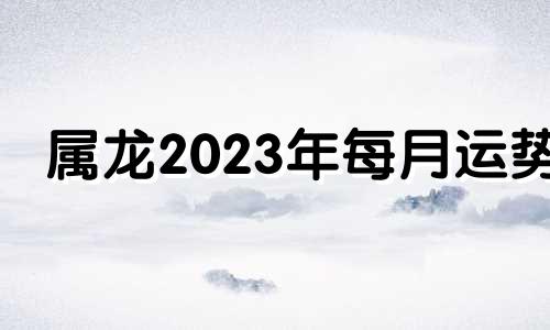 属龙2023年每月运势 属龙2023年运势及运程_2023年属龙人的全年运势