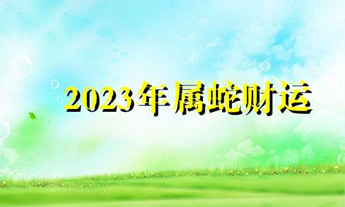 2023年属蛇财运 生肖蛇2023年财运