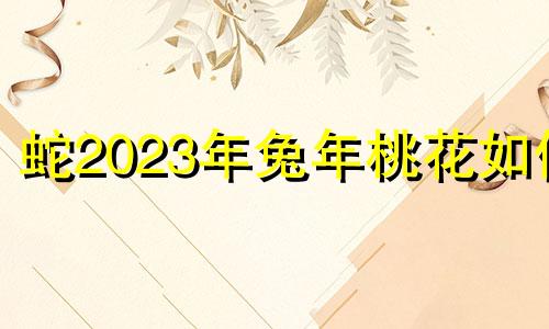 蛇2023年兔年桃花如何 蛇在2023年