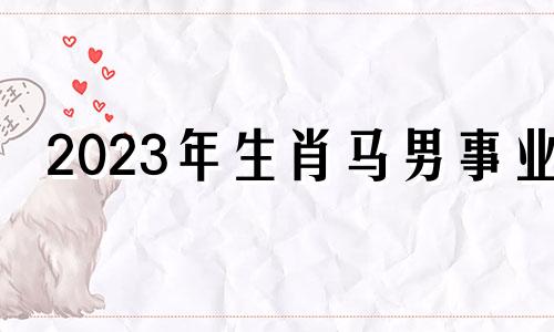 2023年生肖马男事业 2023年属马人的全年