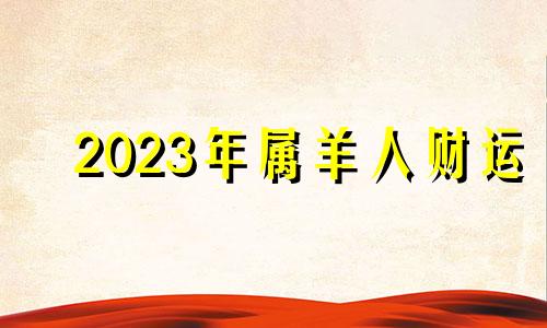 2023年属羊人财运 属羊的2023年财运各方面怎么样?