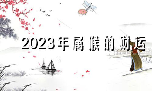 2023年属猴的财运 2023年属猴人的全年运势详解