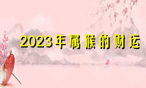 2023年属猴的财运 2023年属猴人的全年每月运势