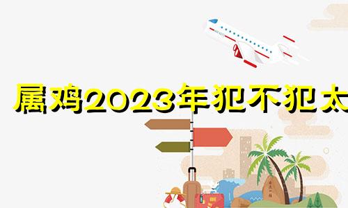 属鸡2023年犯不犯太岁 属鸡在2023年