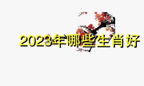 2023年哪些生肖好 2023年说什么属相