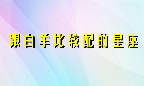 跟白羊比较配的星座 白羊座和什么星座最像共同点