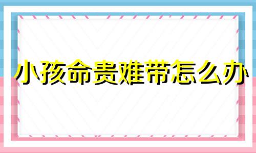 小孩命贵难带怎么办 孩子命贵是什么意思啊