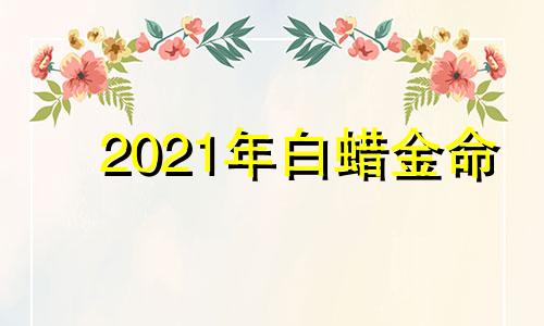 2021年白蜡金命 白蜡金命出生年份