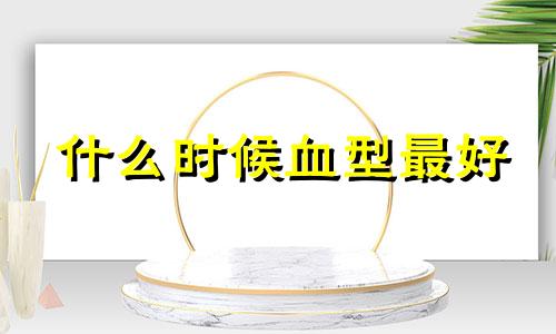 什么时候血型最好 什么样的血型决定你的才能