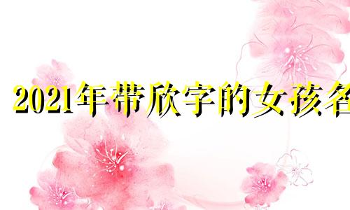 2021年带欣字的女孩名 带欣名字女孩名字