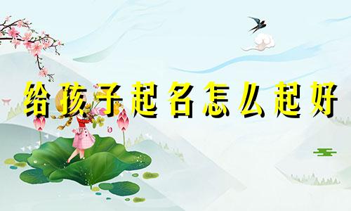 给孩子起名怎么起好 给孩子起名怎么起才好