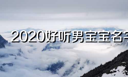 2020好听男宝宝名字 2020男宝宝名字大全洋气