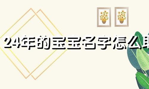 24年的宝宝名字怎么取 2024年王姓龙宝宝名字怎么取