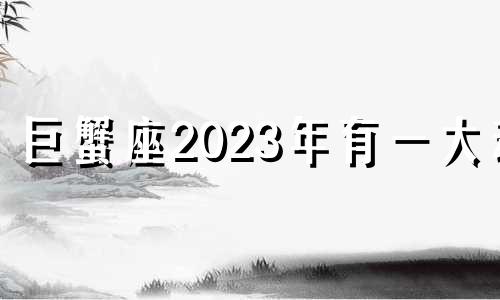 巨蟹座2023年有一大劫 巨蟹座2023年每月运势