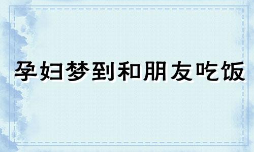 孕妇梦到和朋友吃饭 孕妇梦见和亲朋好友在一起吃饭