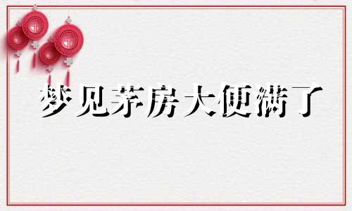 梦见茅房大便满了 梦见茅房大便脏周公解梦原版