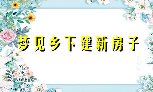 梦见乡下建新房子 梦见乡下亲戚