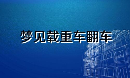 梦见载重车翻车 梦见载重车解会与人打官词