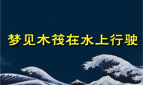 梦见木筏在水上行驶 梦见木筏在水上漂