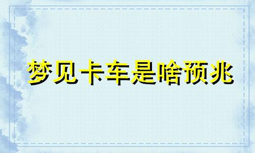 梦见卡车是啥预兆 梦见卡车翻了