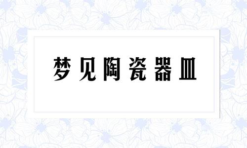 梦见陶瓷器皿 梦到陶瓷