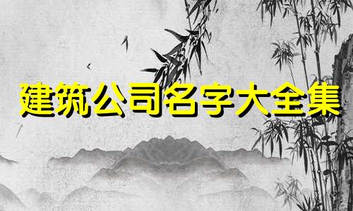 建筑公司名字大全集 建筑公司的名字有哪些好听