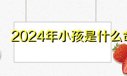 2024年小孩是什么命 2024年小年是哪一天