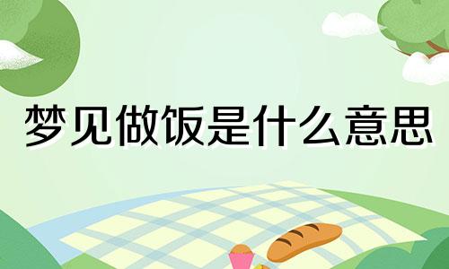 梦见做饭是什么意思 梦见做饭的预兆