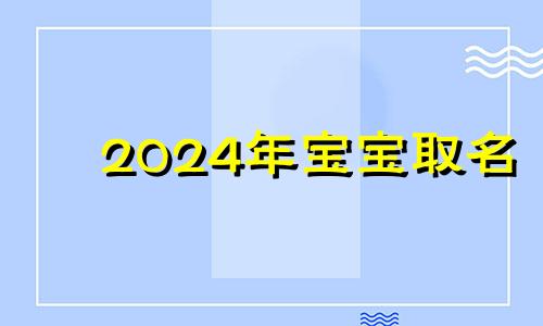 2024年宝宝取名 2024出生的宝宝是什么命