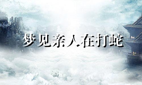 梦见亲人在打蛇 梦见自己亲人打大蛇把蛇打死了