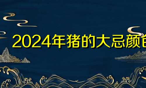 2024年猪的大忌颜色 2024年属猪人的全年运势详解