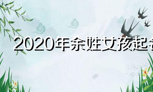 2020年余姓女孩起名 余姓女孩取名字大全集