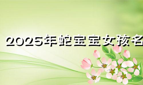 2025年蛇宝宝女孩名字 蛇年女宝宝取名宜用字